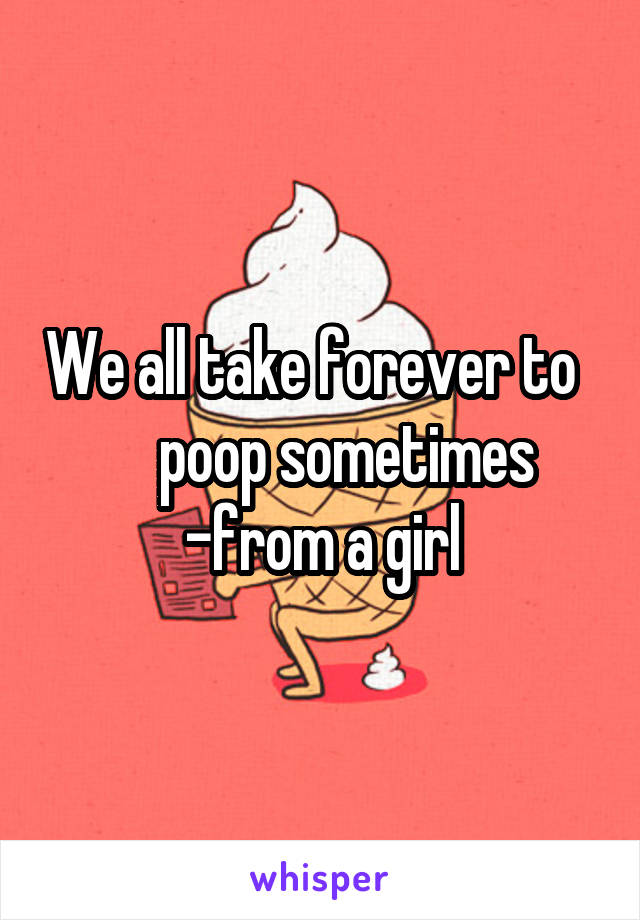 We all take forever to       poop sometimes
-from a girl