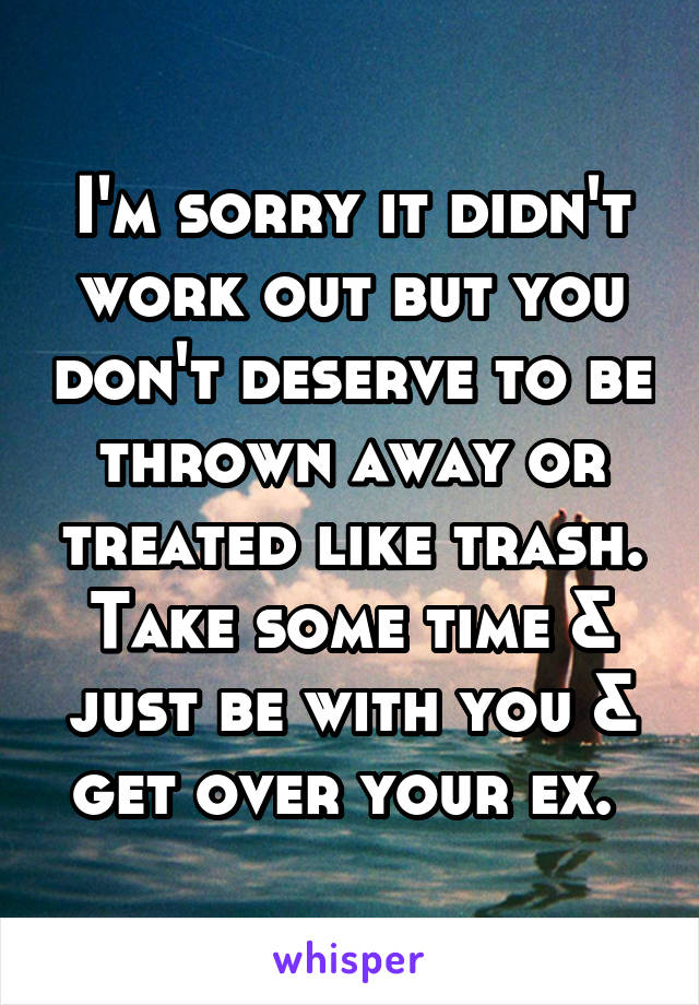 I'm sorry it didn't work out but you don't deserve to be thrown away or treated like trash. Take some time & just be with you & get over your ex. 