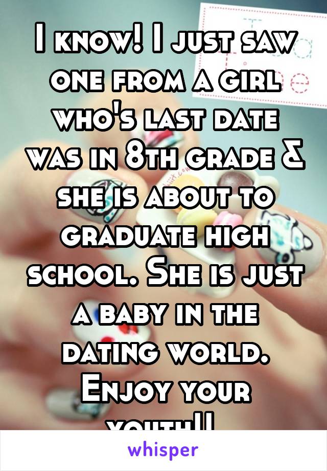 I know! I just saw one from a girl who's last date was in 8th grade & she is about to graduate high school. She is just a baby in the dating world. Enjoy your youth!! 