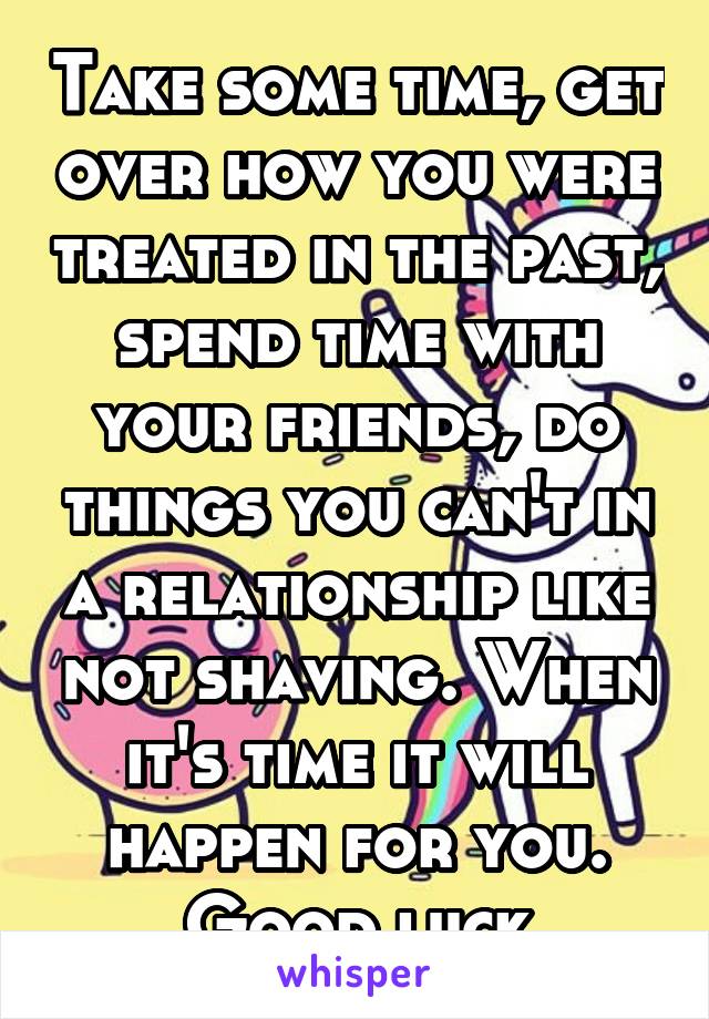 Take some time, get over how you were treated in the past, spend time with your friends, do things you can't in a relationship like not shaving. When it's time it will happen for you. Good luck