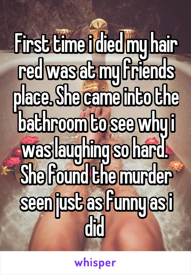 First time i died my hair red was at my friends place. She came into the bathroom to see why i was laughing so hard. 
She found the murder seen just as funny as i did 