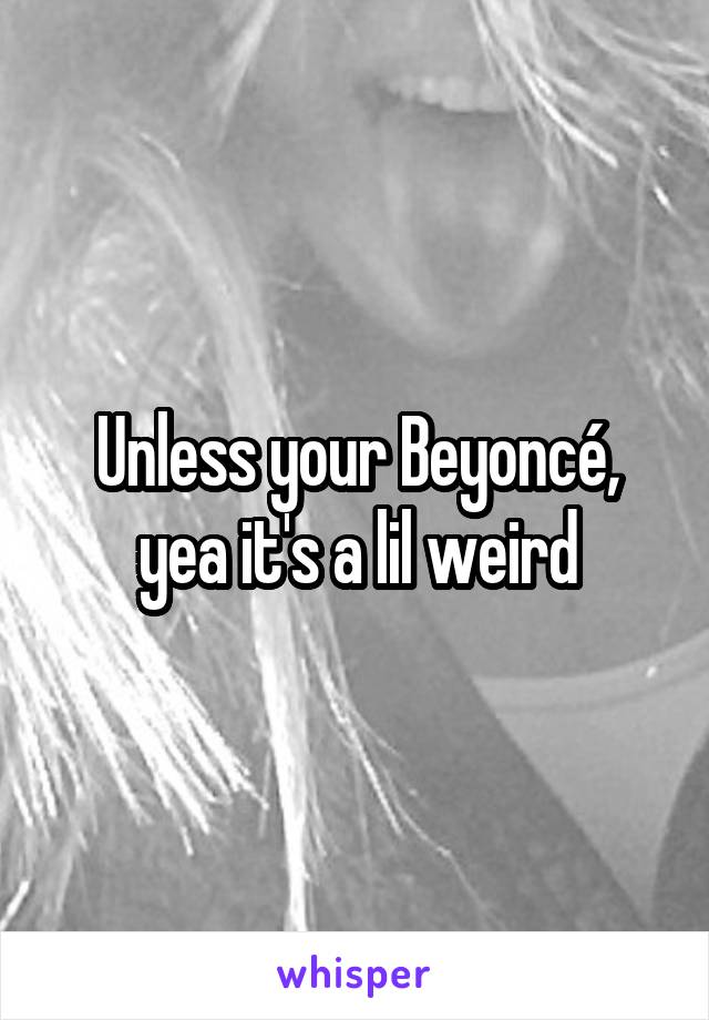 Unless your Beyoncé, yea it's a lil weird