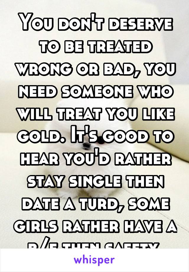 You don't deserve to be treated wrong or bad, you need someone who will treat you like gold. It's good to hear you'd rather stay single then date a turd, some girls rather have a b/f then safety 