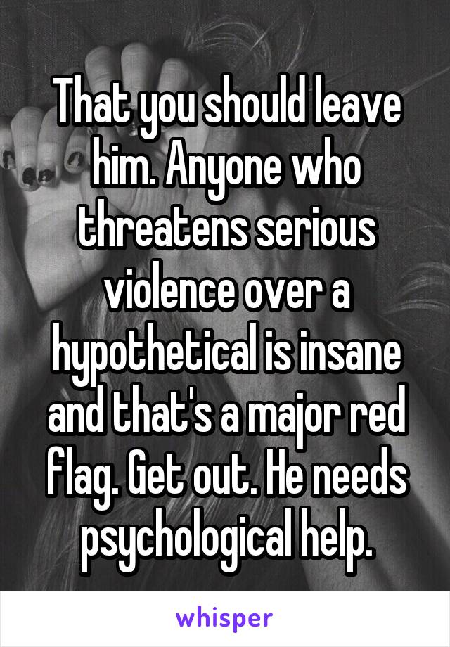 That you should leave him. Anyone who threatens serious violence over a hypothetical is insane and that's a major red flag. Get out. He needs psychological help.