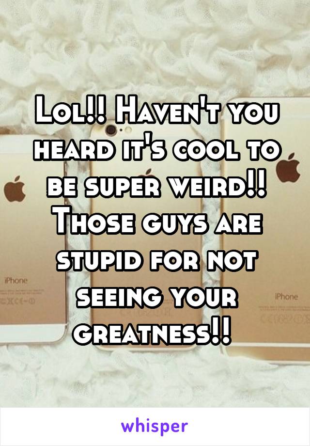 Lol!! Haven't you heard it's cool to be super weird!!
Those guys are stupid for not seeing your greatness!! 