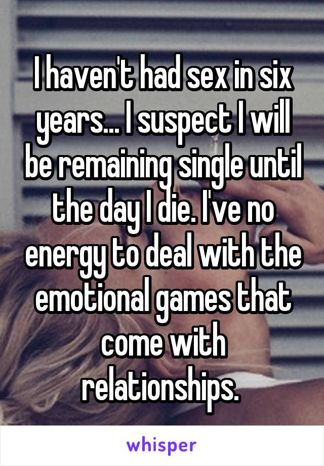 I haven't had sex in six years... I suspect I will be remaining single until the day I die. I've no energy to deal with the emotional games that come with relationships. 