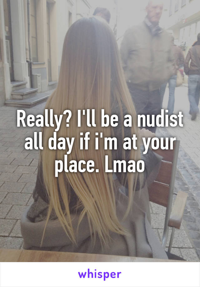 Really? I'll be a nudist all day if i'm at your place. Lmao