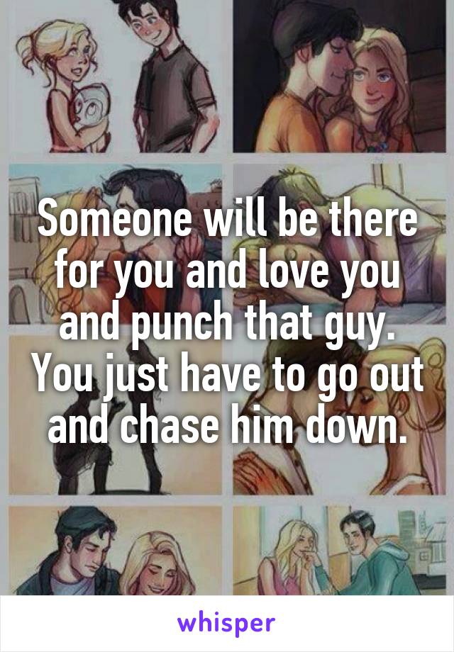 Someone will be there for you and love you and punch that guy. You just have to go out and chase him down.