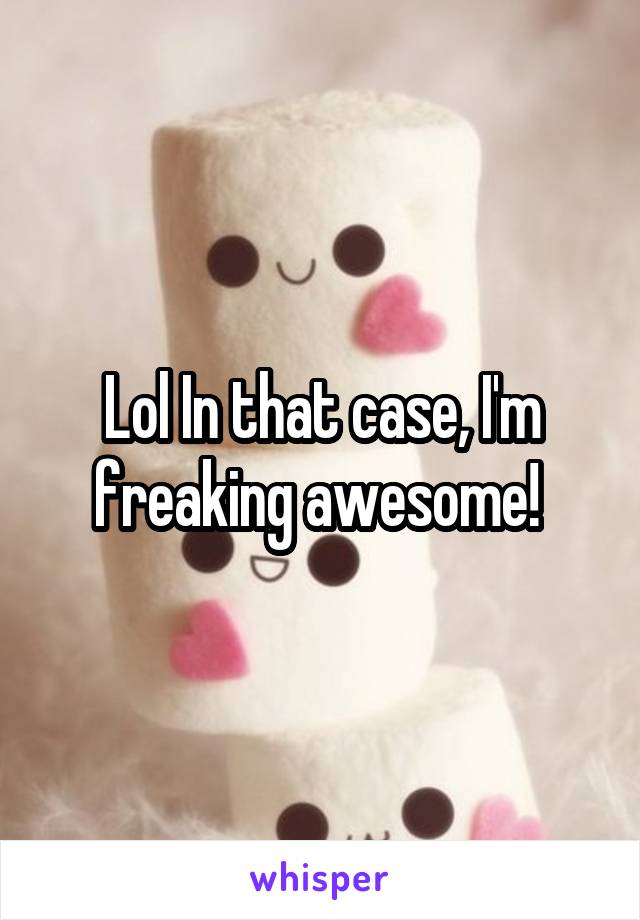 Lol In that case, I'm freaking awesome! 