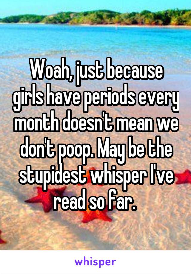 Woah, just because girls have periods every month doesn't mean we don't poop. May be the stupidest whisper I've read so far. 