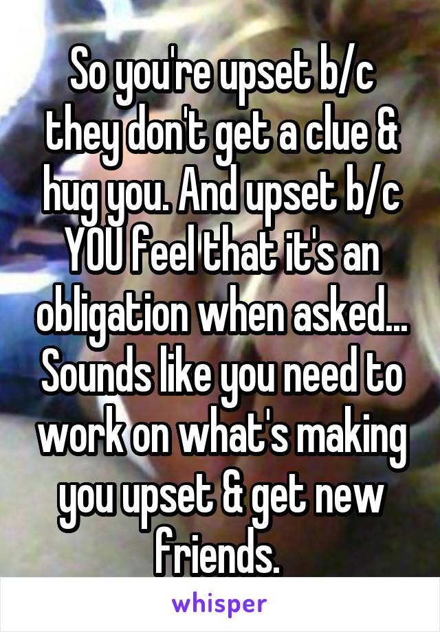 So you're upset b/c they don't get a clue & hug you. And upset b/c YOU feel that it's an obligation when asked... Sounds like you need to work on what's making you upset & get new friends. 