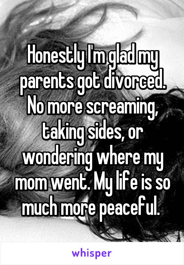 Honestly I'm glad my parents got divorced. No more screaming, taking sides, or wondering where my mom went. My life is so much more peaceful. 