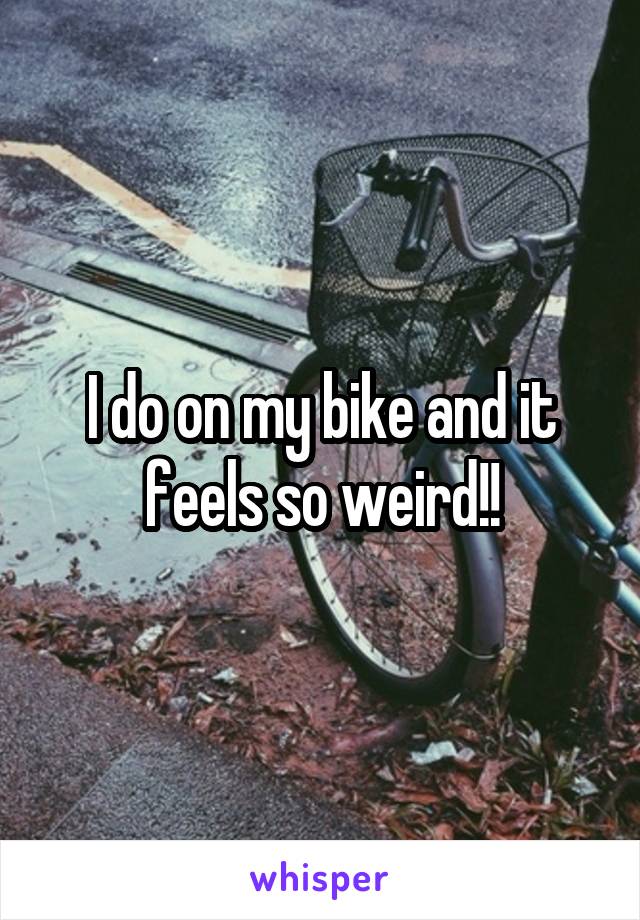 I do on my bike and it feels so weird!!