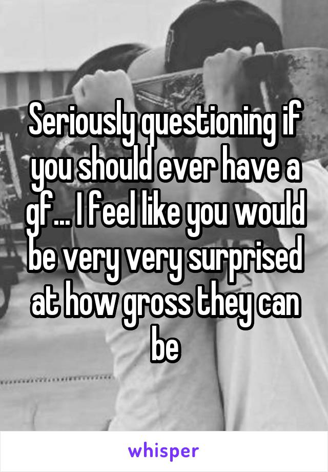 Seriously questioning if you should ever have a gf... I feel like you would be very very surprised at how gross they can be