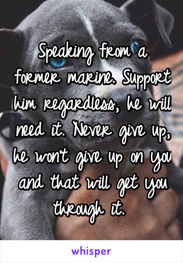 Speaking from a former marine. Support him regardless, he will need it. Never give up, he won't give up on you and that will get you through it. 