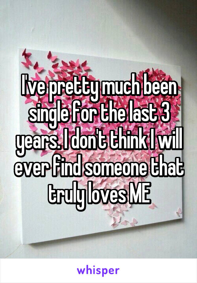 I've pretty much been single for the last 3 years. I don't think I will ever find someone that truly loves ME