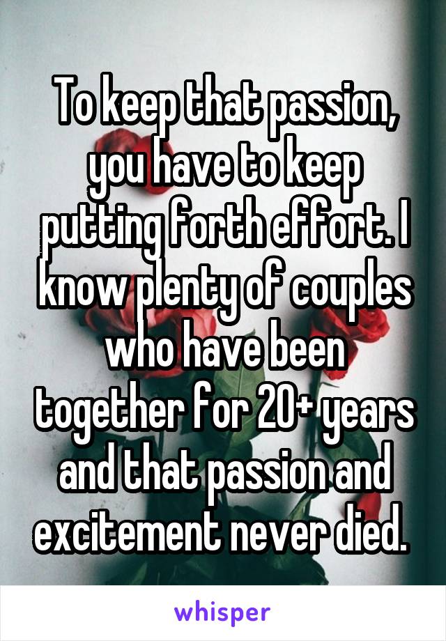 To keep that passion, you have to keep putting forth effort. I know plenty of couples who have been together for 20+ years and that passion and excitement never died. 