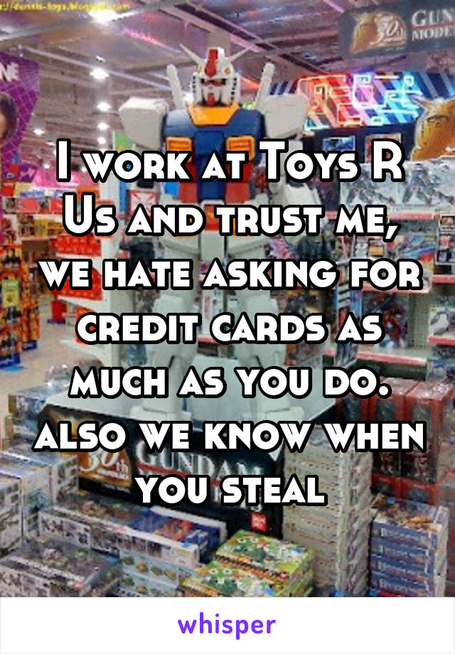 I work at Toys R Us and trust me, we hate asking for credit cards as much as you do. also we know when you steal