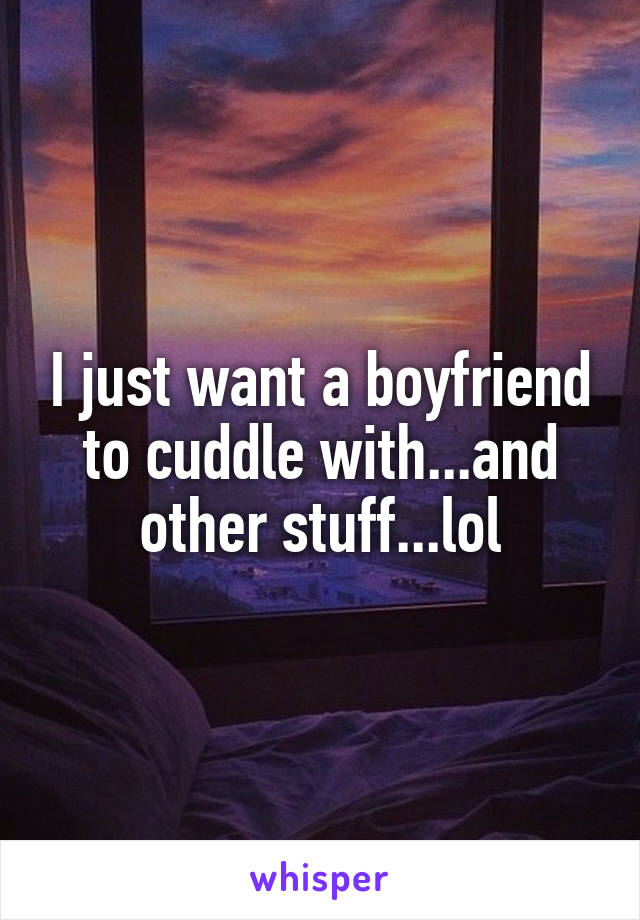 I just want a boyfriend to cuddle with...and other stuff...lol