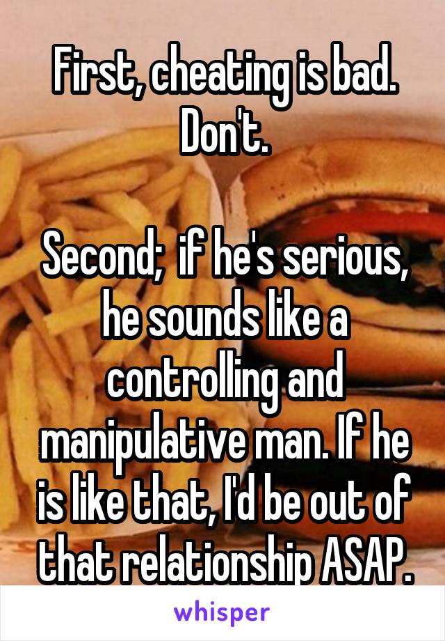 First, cheating is bad. Don't.

Second;  if he's serious, he sounds like a controlling and manipulative man. If he is like that, I'd be out of that relationship ASAP.