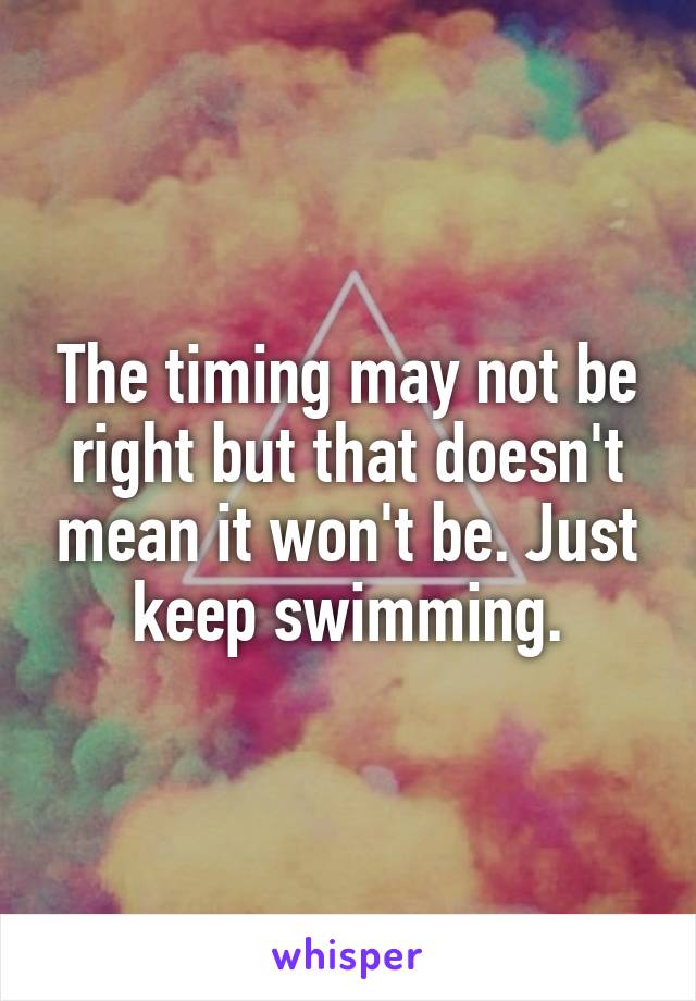 The timing may not be right but that doesn't mean it won't be. Just keep swimming.