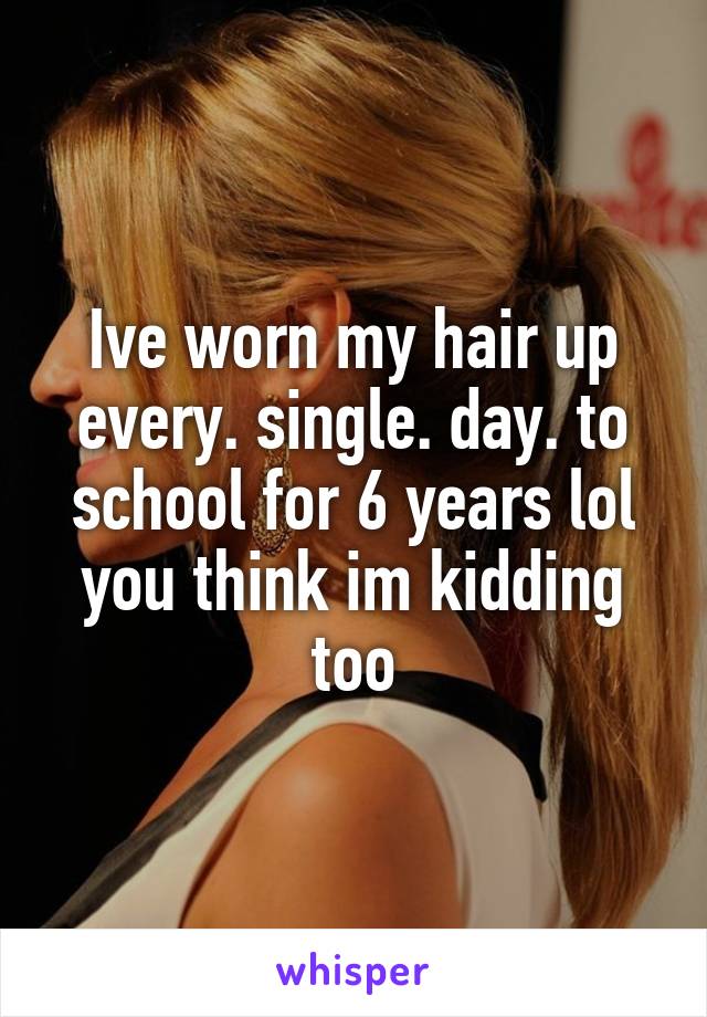 Ive worn my hair up every. single. day. to school for 6 years lol you think im kidding too