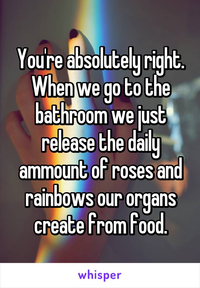 You're absolutely right. When we go to the bathroom we just release the daily ammount of roses and rainbows our organs create from food.