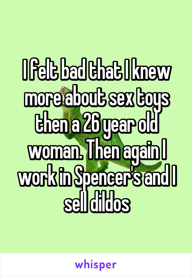 I felt bad that I knew more about sex toys then a 26 year old woman. Then again I work in Spencer's and I sell dildos