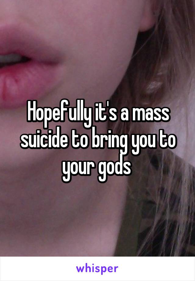 Hopefully it's a mass suicide to bring you to your gods 