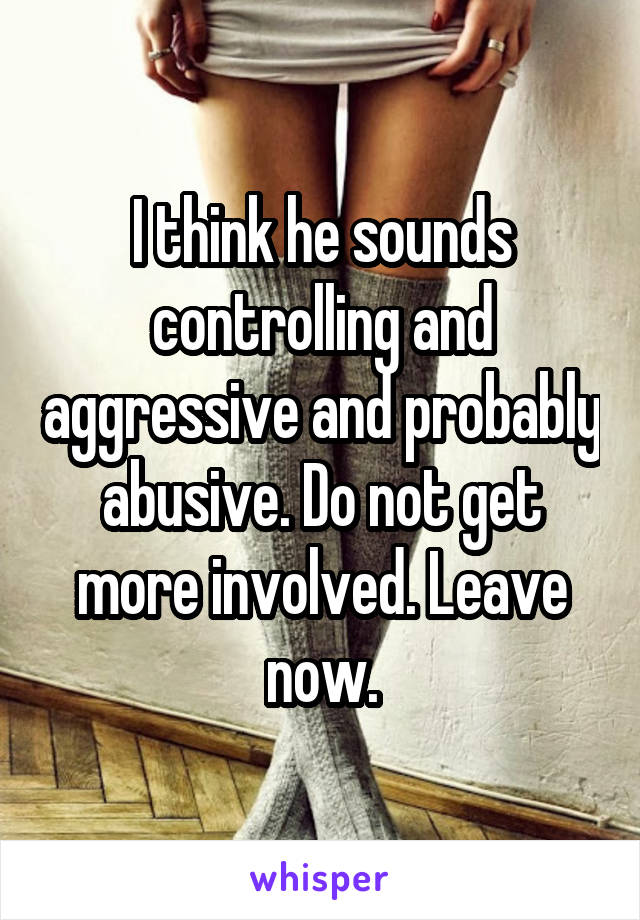 I think he sounds controlling and aggressive and probably abusive. Do not get more involved. Leave now.