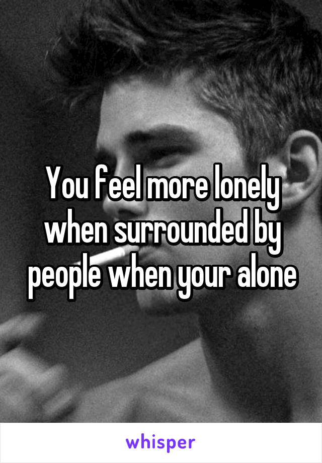 You feel more lonely when surrounded by people when your alone