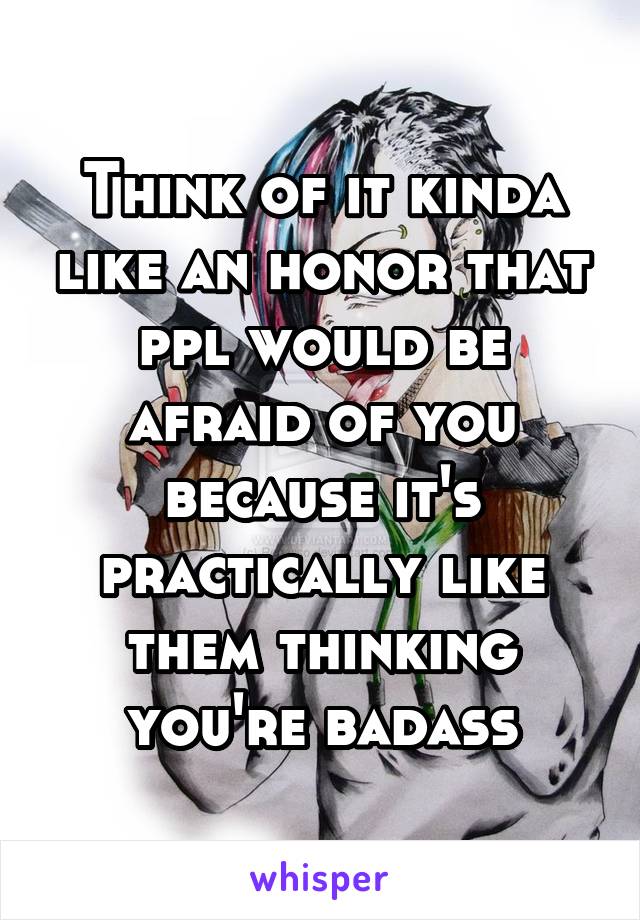 Think of it kinda like an honor that ppl would be afraid of you because it's practically like them thinking you're badass