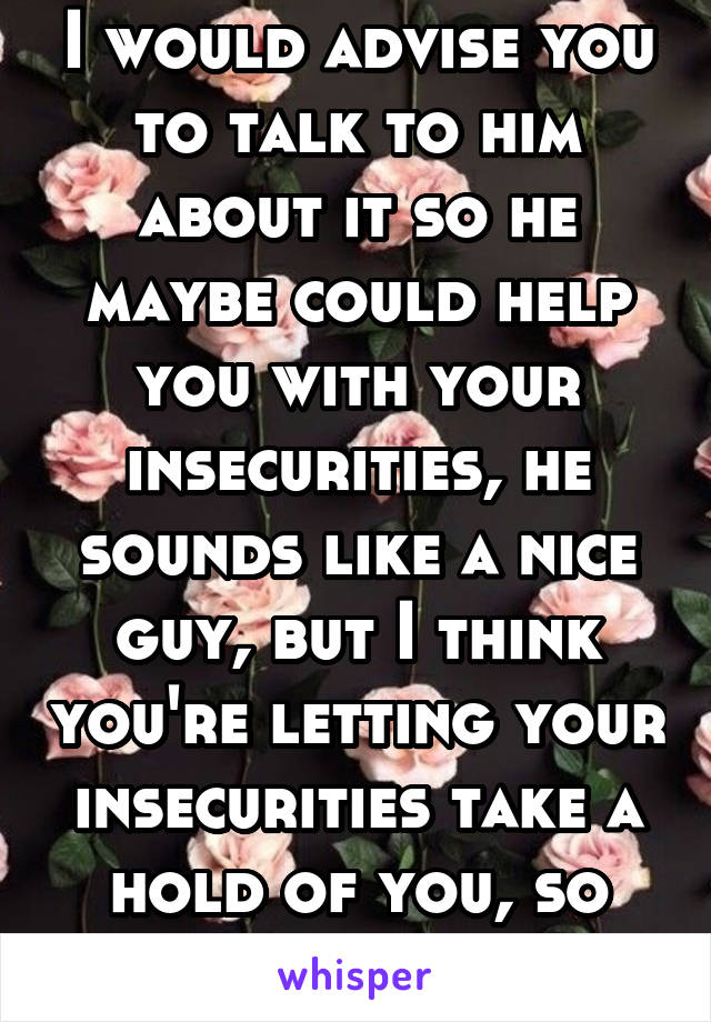 I would advise you to talk to him about it so he maybe could help you with your insecurities, he sounds like a nice guy, but I think you're letting your insecurities take a hold of you, so talk to him