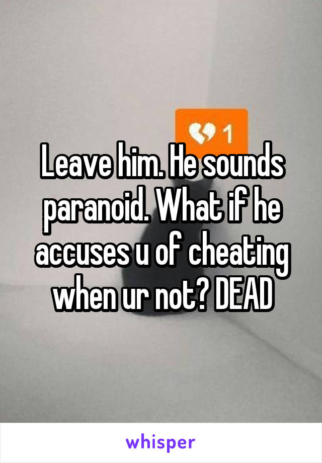 Leave him. He sounds paranoid. What if he accuses u of cheating when ur not? DEAD