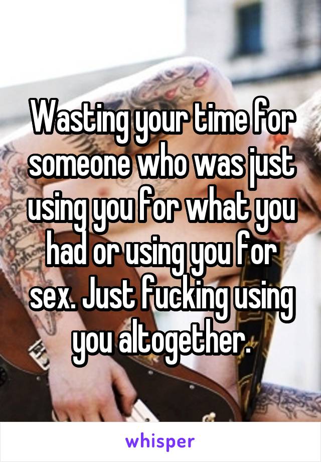 Wasting your time for someone who was just using you for what you had or using you for sex. Just fucking using you altogether.