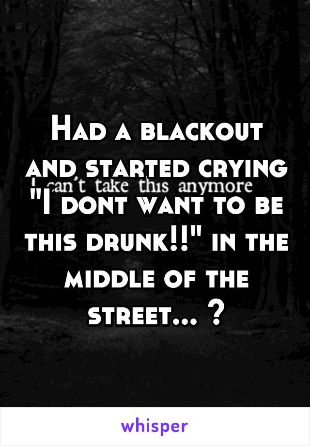 Had a blackout and started crying "I dont want to be this drunk!!" in the middle of the street... 🙃