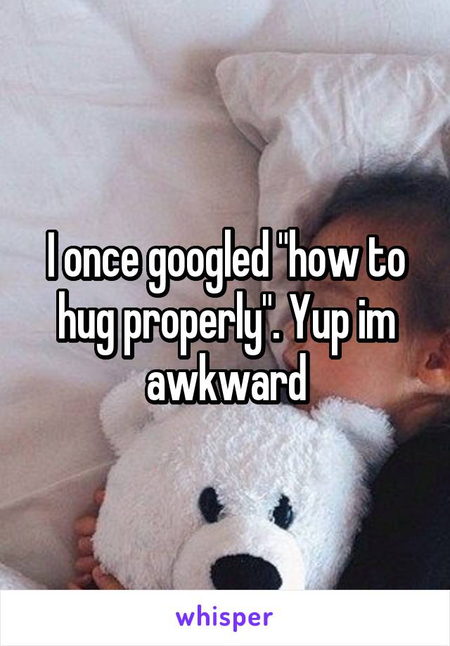 I once googled "how to hug properly". Yup im awkward