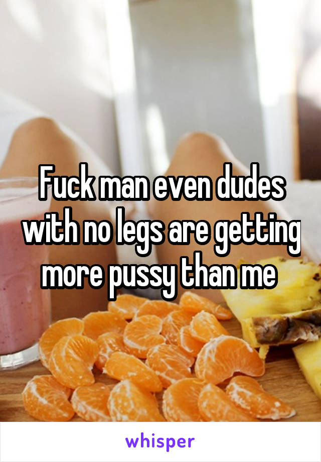 Fuck man even dudes with no legs are getting more pussy than me 