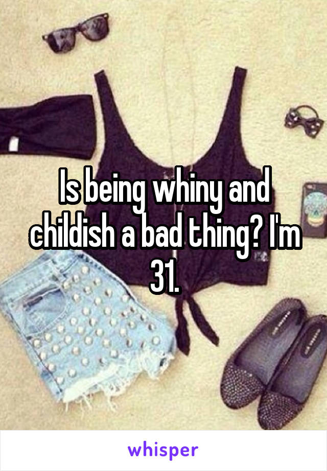 Is being whiny and childish a bad thing? I'm 31.