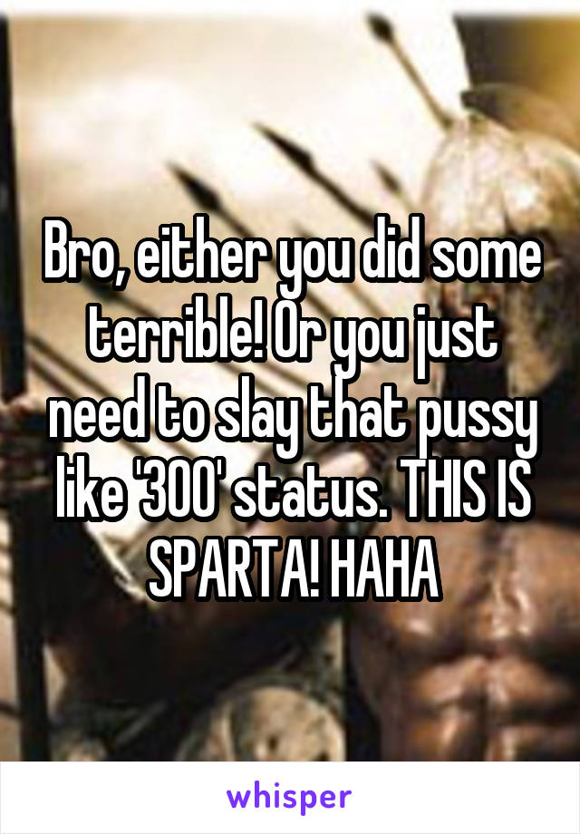 Bro, either you did some terrible! Or you just need to slay that pussy like '300' status. THIS IS SPARTA! HAHA