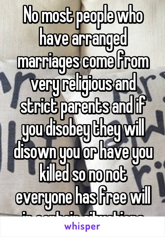 No most people who have arranged marriages come from very religious and strict parents and if you disobey they will disown you or have you killed so no not everyone has free will in certain situations