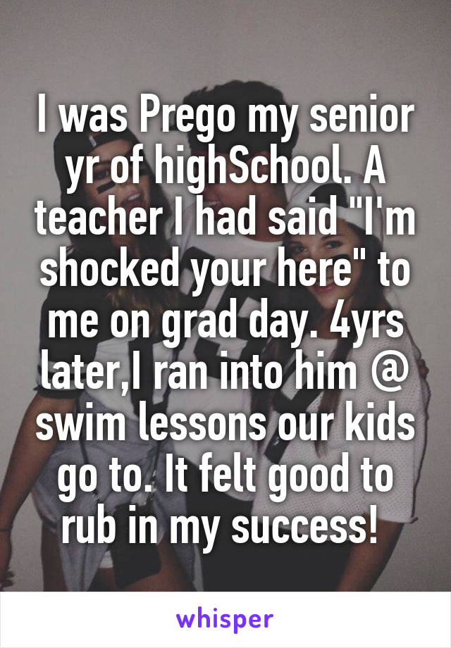 I was Prego my senior yr of highSchool. A teacher I had said "I'm shocked your here" to me on grad day. 4yrs later,I ran into him @ swim lessons our kids go to. It felt good to rub in my success! 
