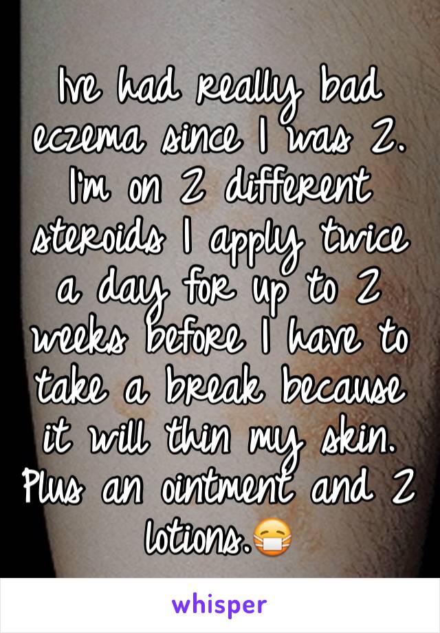 Ive had really bad eczema since I was 2. I'm on 2 different steroids I apply twice a day for up to 2 weeks before I have to take a break because it will thin my skin. Plus an ointment and 2 lotions.😷