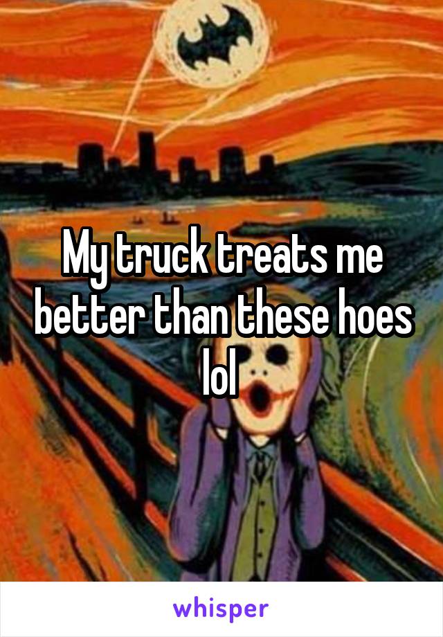 My truck treats me better than these hoes lol 