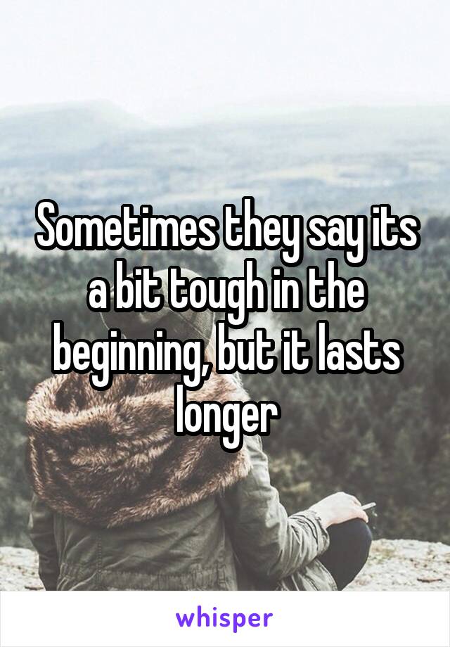 Sometimes they say its a bit tough in the beginning, but it lasts longer