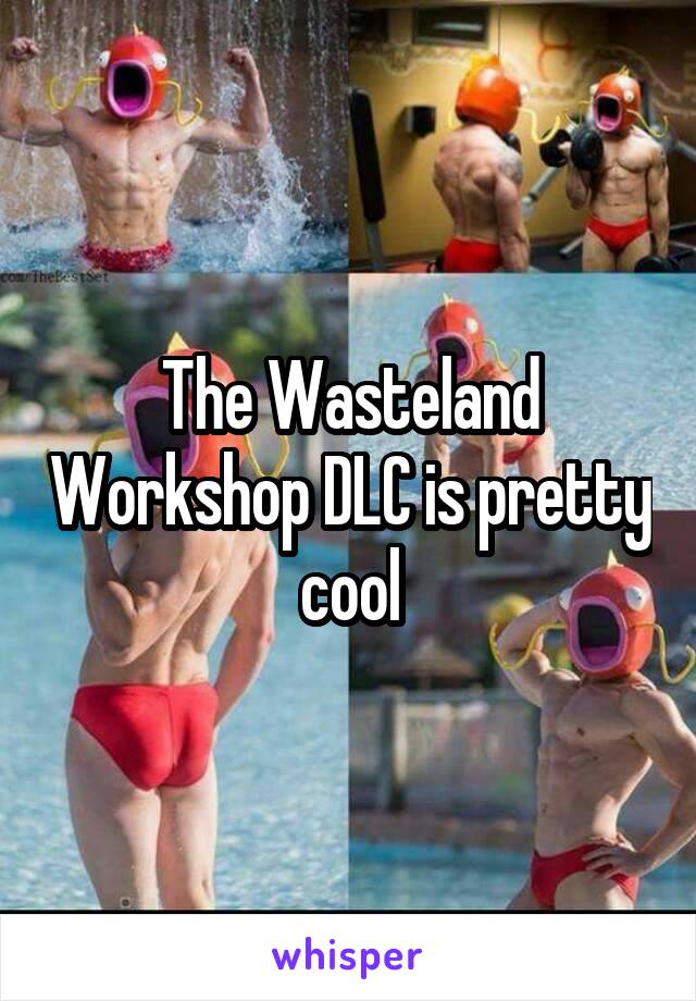 The Wasteland Workshop DLC is pretty cool