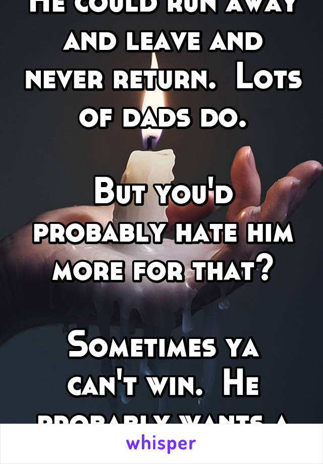 He could run away and leave and never return.  Lots of dads do.

But you'd probably hate him more for that?

Sometimes ya can't win.  He probably wants a job