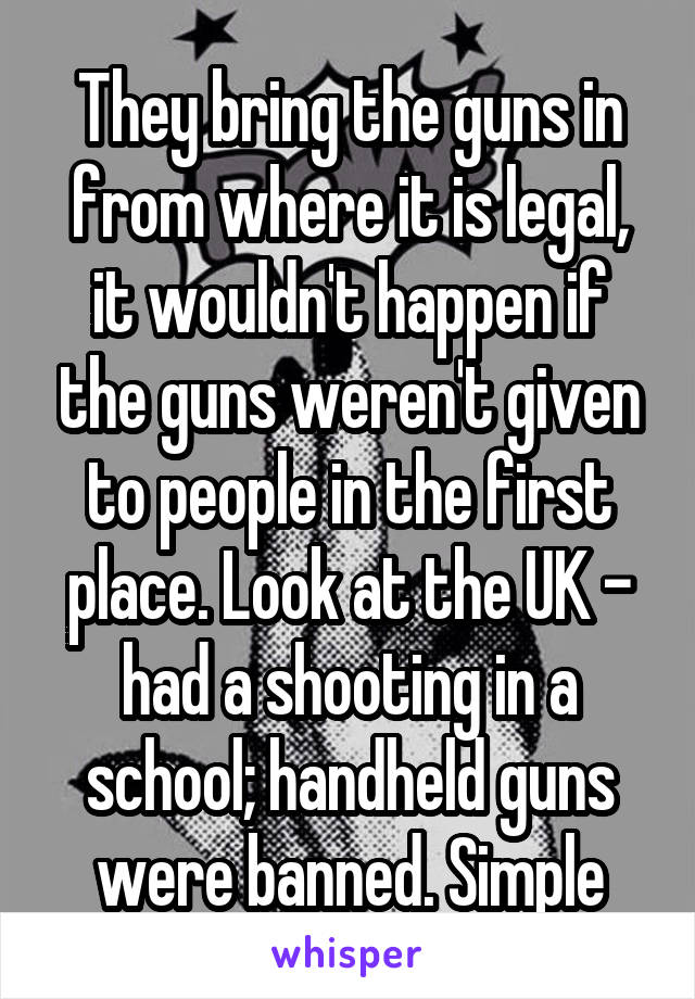 They bring the guns in from where it is legal, it wouldn't happen if the guns weren't given to people in the first place. Look at the UK - had a shooting in a school; handheld guns were banned. Simple