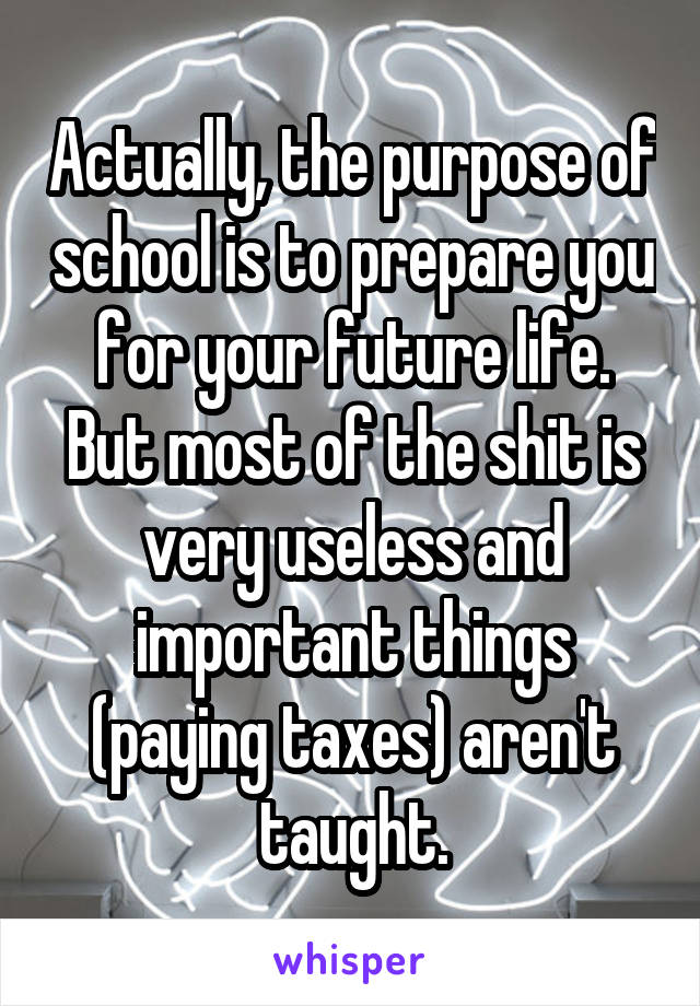 Actually, the purpose of school is to prepare you for your future life. But most of the shit is very useless and important things (paying taxes) aren't taught.
