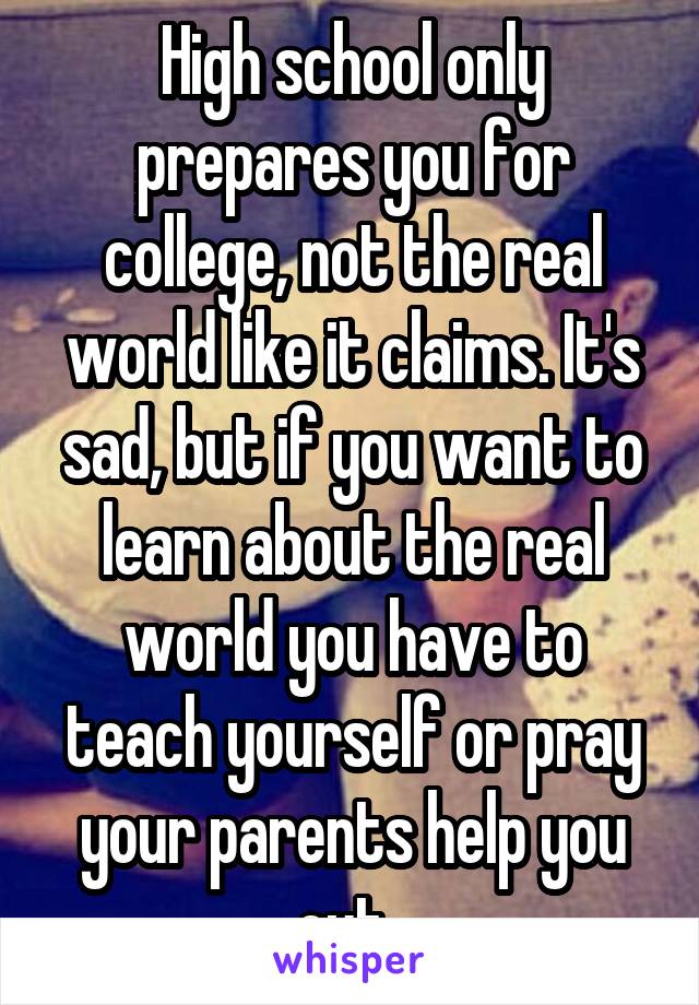 High school only prepares you for college, not the real world like it claims. It's sad, but if you want to learn about the real world you have to teach yourself or pray your parents help you out. 